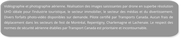 Vidéographie et photographie aérienne. Réalisation des images saisissantes par drone en superbe résolution UHD idéale pour l’industrie touristique, le secteur immobilier, le secteur des médias et du divertissement. Divers forfaits photo-vidéo disponibles sur demande. Pilote certifié par Transports Canada. Aucun frais de déplacement dans les secteurs de l’est de Montréal, Repentigny, Charlemagne et Lachenaie. Le respect des normes de sécurité aérienne établies par Transport Canada est prioritaire et incontournable.