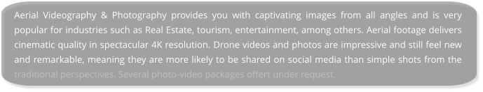 Aerial Videography & Photography provides you with captivating images from all angles and is very popular for industries such as Real Estate, tourism, entertainment, among others. Aerial footage delivers cinematic quality in spectacular 4K resolution. Drone videos and photos are impressive and still feel new and remarkable, meaning they are more likely to be shared on social media than simple shots from the traditional perspectives. Several photo-video packages offert under request.