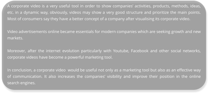 A corporate video is a very useful tool in order to show companies’ activities, products, methods, ideas, etc. in a dynamic way, obviously, videos may show a very good structure and prioritize the main points. Most of consumers say they have a better concept of a company after visualising its corporate video.  Video advertisements online became essentials for modern companies which are seeking growth and new markets.  Moreover, after the internet evolution particularly with Youtube, Facebook and other social networks, corporate videos have become a powerful marketing tool.  In conclusion, a corporate video  would be useful not only as a marketing tool but also as an effective way of communication. It also increases the companies’ visibility and improve their position in the online search engines.