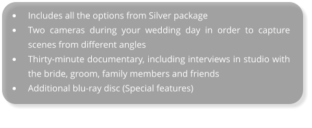 •	Includes all the options from Silver package •	Two cameras during your wedding day in order to capture scenes from different angles •	Thirty-minute documentary, including interviews in studio with the bride, groom, family members and friends •	Additional blu-ray disc (Special features)